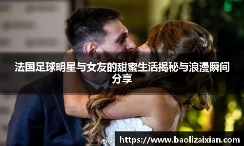 法国足球明星与女友的甜蜜生活揭秘与浪漫瞬间分享